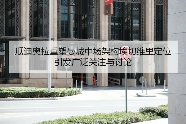 瓜迪奥拉重塑曼城中场架构埃切维里定位引发广泛关注与讨论
