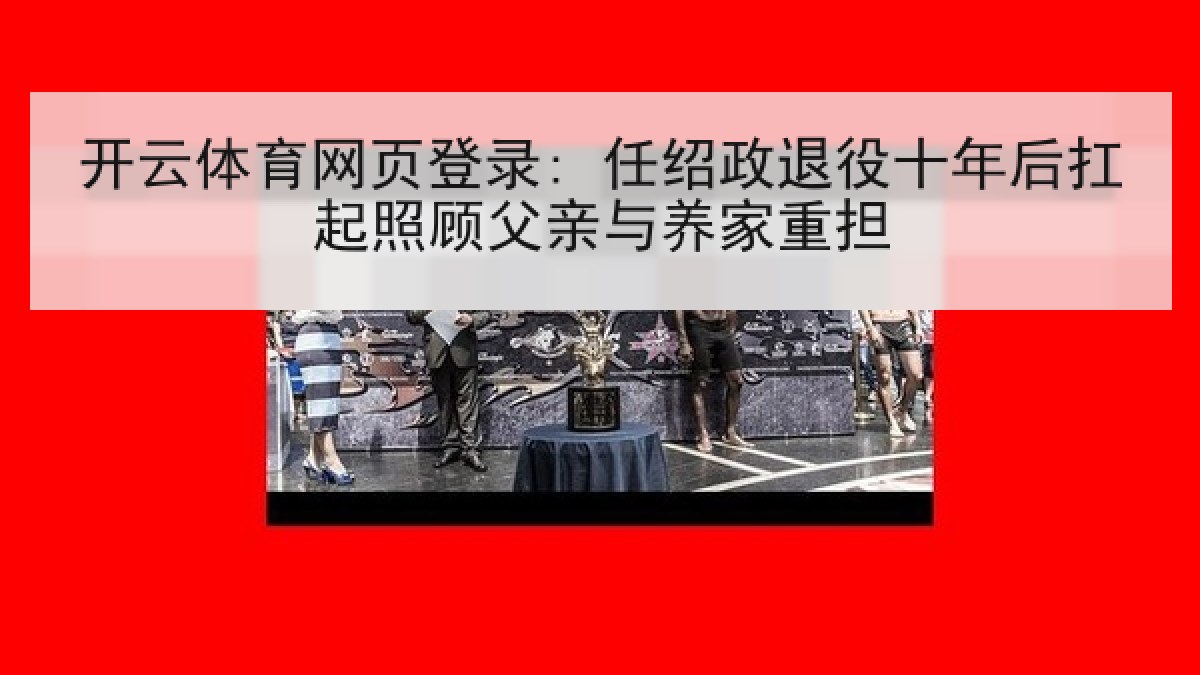 开云体育网页登录: 任绍政退役十年后扛起照顾父亲与养家重担 开云体育网页登录: 任绍政退役十年后扛起照顾父亲与养家重担