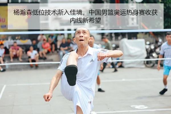 杨瀚森低位技术渐入佳境，中国男篮奥运热身赛收获内线新希望