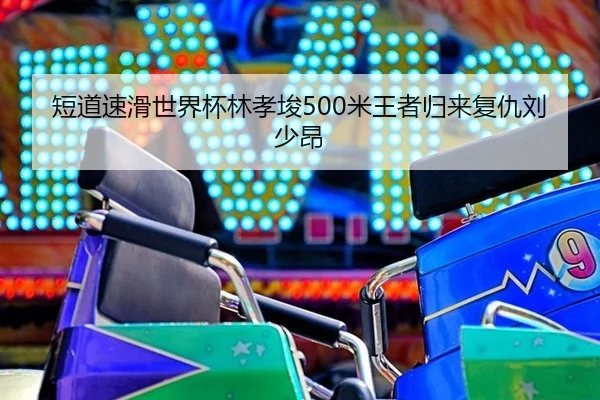 短道速滑世界杯林孝埈500米王者归来复仇刘少昂