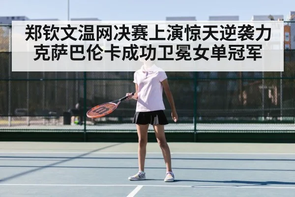 郑钦文温网决赛上演惊天逆袭力克萨巴伦卡成功卫冕女单冠军