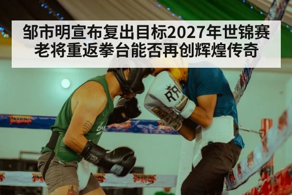 邹市明宣布复出目标2027年世锦赛老将重返拳台能否再创辉煌传奇
